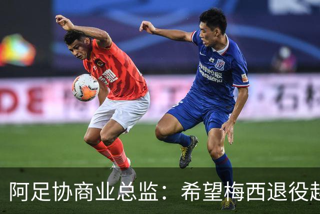 阿足协商业总监：希望梅西退役越晚越好，我们已提前几年进行规划